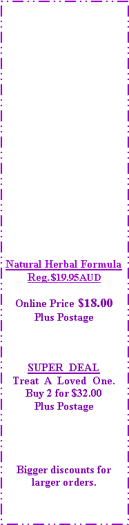 Text Box: Natural Herbal FormulaReg. $19.95AUDOnline Price $18.00Plus PostageSUPER  DEALTreat  A  Loved  One.Buy 2 for $32.00Plus PostageBigger discounts for larger orders.